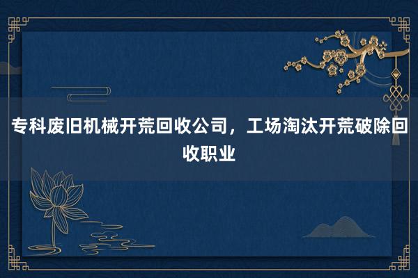 专科废旧机械开荒回收公司，工场淘汰开荒破除回收职业